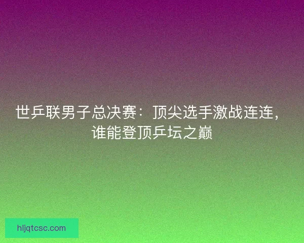 世乒联男子总决赛：顶尖选手激战连连，谁能登顶乒坛之巅