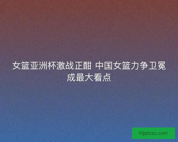 女篮亚洲杯激战正酣 中国女篮力争卫冕成最大看点