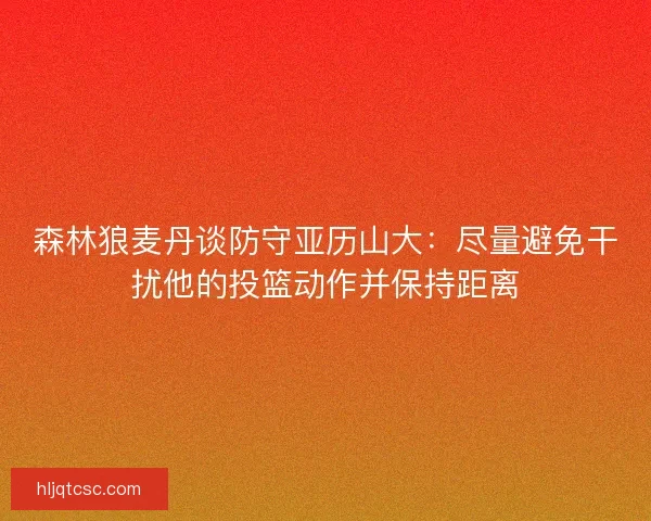 森林狼麦丹谈防守亚历山大：尽量避免干扰他的投篮动作并保持距离