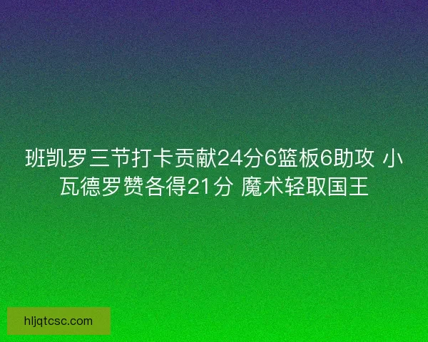 班凯罗三节打卡贡献24分6篮板6助攻 小瓦德罗赞各得21分 魔术轻取国王