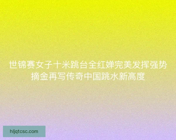 世锦赛女子十米跳台全红婵完美发挥强势摘金再写传奇中国跳水新高度