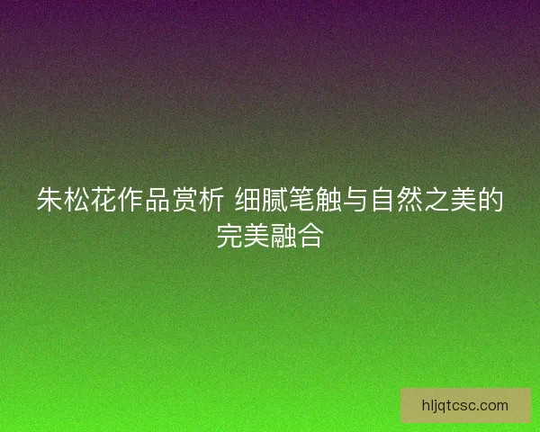 朱松花作品赏析 细腻笔触与自然之美的完美融合