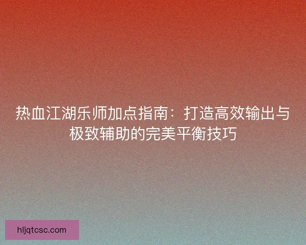 热血江湖乐师加点指南：打造高效输出与极致辅助的完美平衡技巧