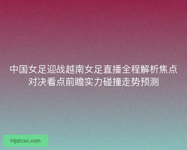 中国女足迎战越南女足直播全程解析焦点对决看点前瞻实力碰撞走势预测