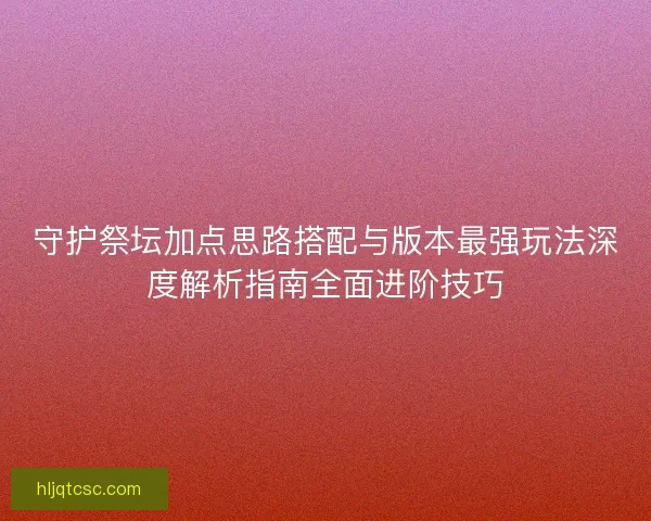 守护祭坛加点思路搭配与版本最强玩法深度解析指南全面进阶技巧