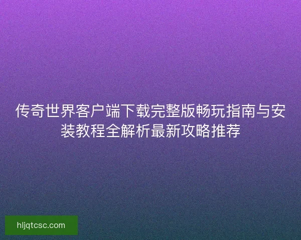 传奇世界客户端下载完整版畅玩指南与安装教程全解析最新攻略推荐