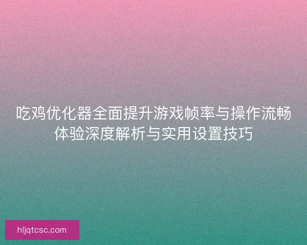 吃鸡优化器全面提升游戏帧率与操作流畅体验深度解析与实用设置技巧