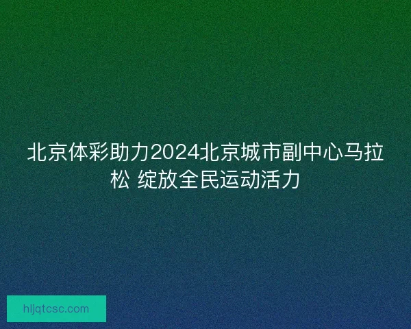 北京体彩助力2024北京城市副中心马拉松 绽放全民运动活力