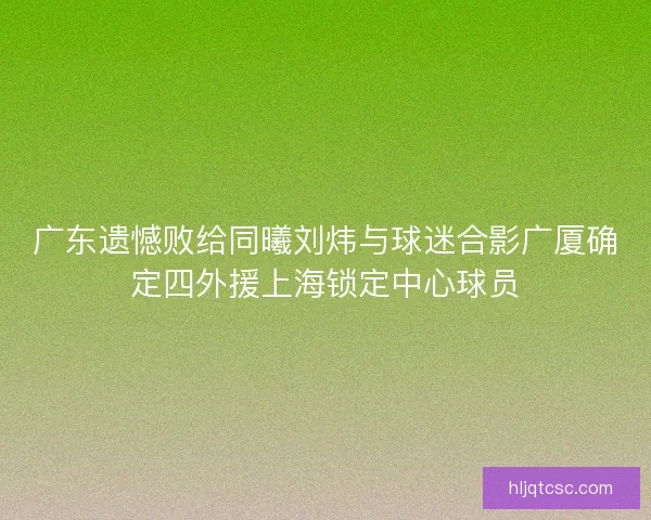 广东遗憾败给同曦刘炜与球迷合影广厦确定四外援上海锁定中心球员