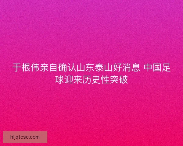 于根伟亲自确认山东泰山好消息 中国足球迎来历史性突破 于根伟亲自确认山东泰山好消息 中国足球迎来历史性突破