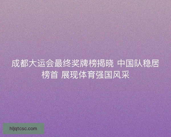成都大运会最终奖牌榜揭晓 中国队稳居榜首 展现体育强国风采 成都大运会最终奖牌榜揭晓 中国队稳居榜首 展现体育强国风采