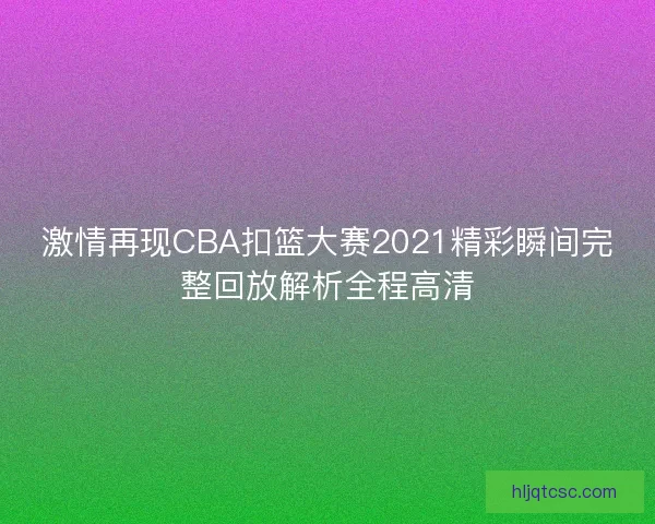 激情再现CBA扣篮大赛2021精彩瞬间完整回放解析全程高清