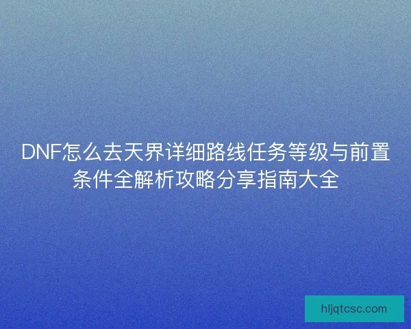DNF怎么去天界详细路线任务等级与前置条件全解析攻略分享指南大全