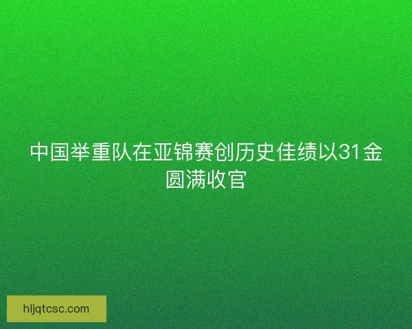 中国举重队在亚锦赛创历史佳绩以31金圆满收官