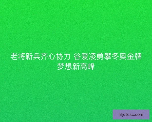 老将新兵齐心协力 谷爱凌勇攀冬奥金牌梦想新高峰