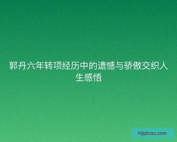 郭丹六年转项经历中的遗憾与骄傲交织人生感悟