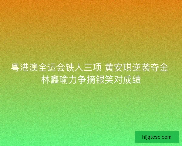 粤港澳全运会铁人三项 黄安琪逆袭夺金 林鑫瑜力争摘银笑对成绩