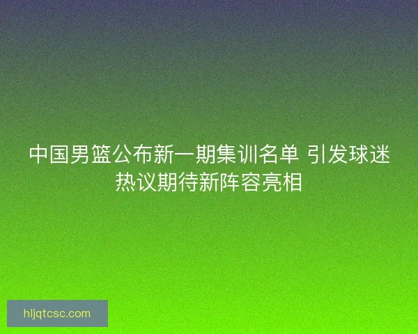 中国男篮公布新一期集训名单 引发球迷热议期待新阵容亮相