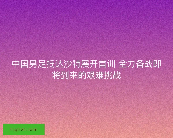 中国男足抵达沙特展开首训 全力备战即将到来的艰难挑战