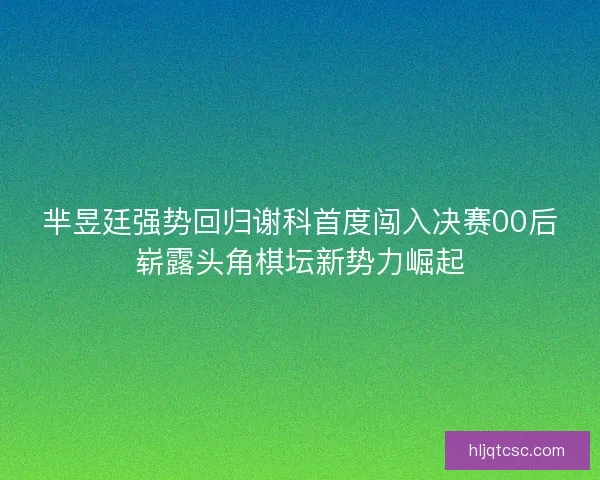 芈昱廷强势回归谢科首度闯入决赛00后崭露头角棋坛新势力崛起