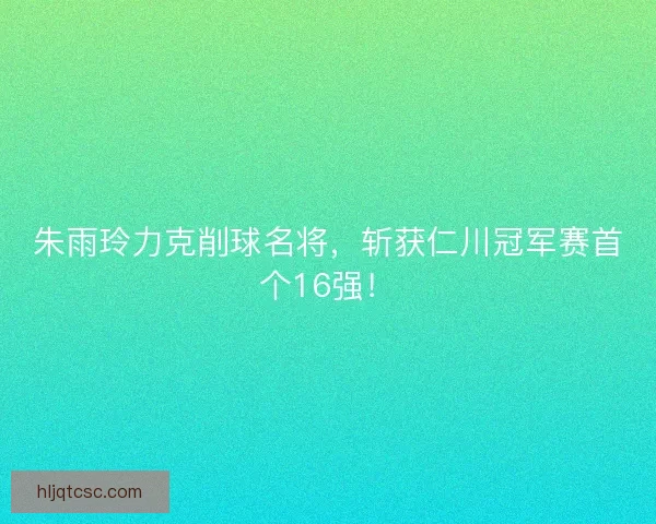 朱雨玲力克削球名将，斩获仁川冠军赛首个16强！