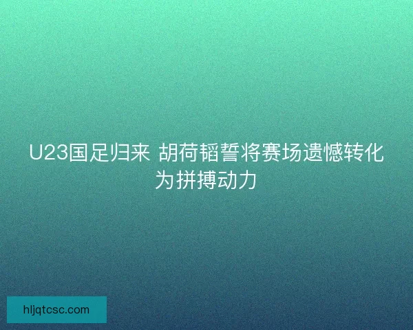 U23国足归来 胡荷韬誓将赛场遗憾转化为拼搏动力