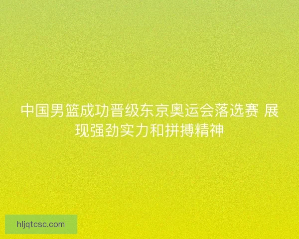 中国男篮成功晋级东京奥运会落选赛 展现强劲实力和拼搏精神