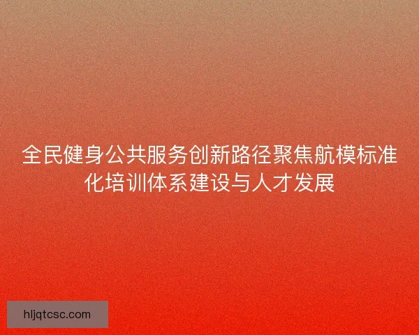 全民健身公共服务创新路径聚焦航模标准化培训体系建设与人才发展 全民健身公共服务创新路径聚焦航模标准化培训体系建设与人才发展