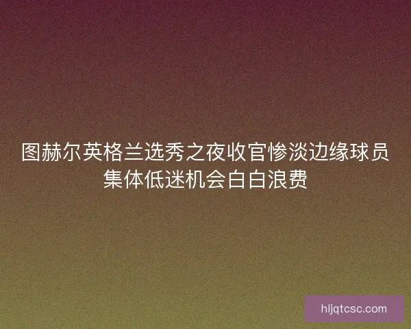 图赫尔英格兰选秀之夜收官惨淡边缘球员集体低迷机会白白浪费