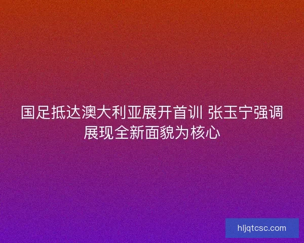 国足抵达澳大利亚展开首训 张玉宁强调展现全新面貌为核心