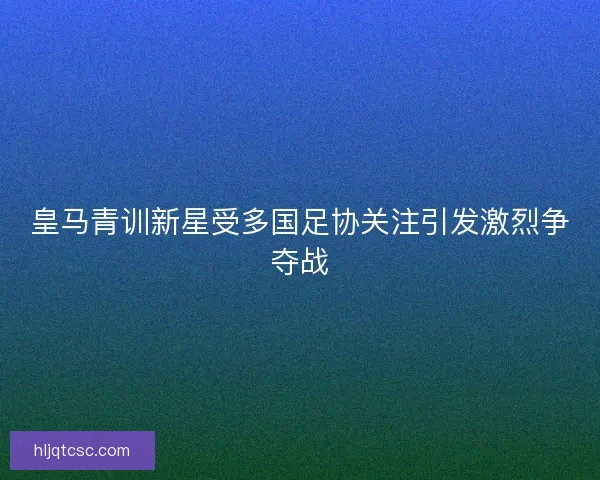 皇马青训新星受多国足协关注引发激烈争夺战